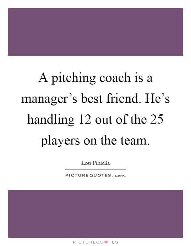 A pitching coach is a manager's best friend. He's handling 12 out of the 25 players on the team. Picture Quote #1