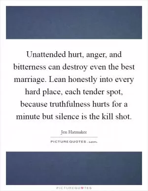 Unattended hurt, anger, and bitterness can destroy even the best marriage. Lean honestly into every hard place, each tender spot, because truthfulness hurts for a minute but silence is the kill shot Picture Quote #1