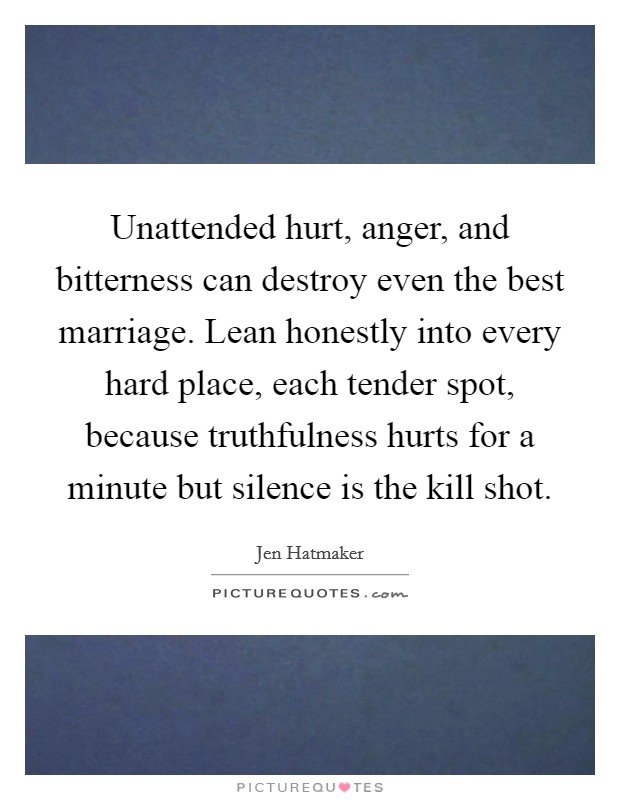 Unattended hurt, anger, and bitterness can destroy even the best marriage. Lean honestly into every hard place, each tender spot, because truthfulness hurts for a minute but silence is the kill shot. Picture Quote #1