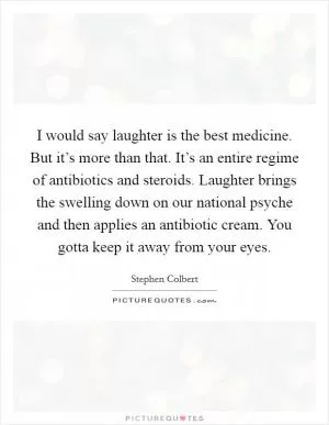 I would say laughter is the best medicine. But it’s more than that. It’s an entire regime of antibiotics and steroids. Laughter brings the swelling down on our national psyche and then applies an antibiotic cream. You gotta keep it away from your eyes Picture Quote #1