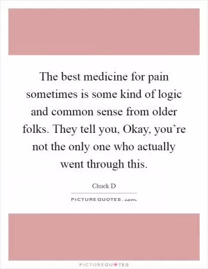 The best medicine for pain sometimes is some kind of logic and common sense from older folks. They tell you, Okay, you’re not the only one who actually went through this Picture Quote #1