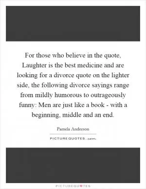 For those who believe in the quote, Laughter is the best medicine and are looking for a divorce quote on the lighter side, the following divorce sayings range from mildly humorous to outrageously funny: Men are just like a book - with a beginning, middle and an end Picture Quote #1