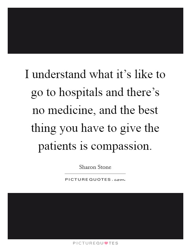 I understand what it's like to go to hospitals and there's no medicine, and the best thing you have to give the patients is compassion. Picture Quote #1