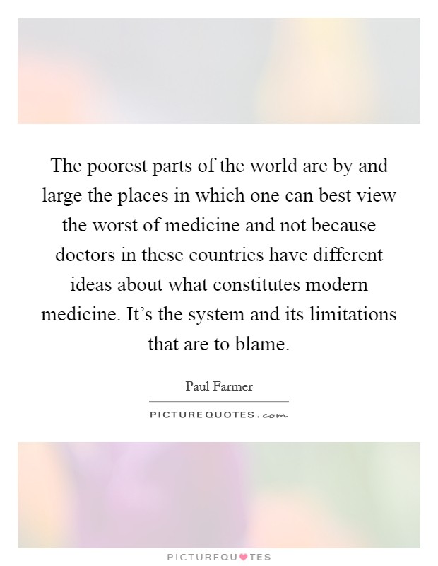 The poorest parts of the world are by and large the places in which one can best view the worst of medicine and not because doctors in these countries have different ideas about what constitutes modern medicine. It's the system and its limitations that are to blame. Picture Quote #1