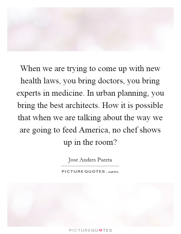 When we are trying to come up with new health laws, you bring doctors, you bring experts in medicine. In urban planning, you bring the best architects. How it is possible that when we are talking about the way we are going to feed America, no chef shows up in the room? Picture Quote #1