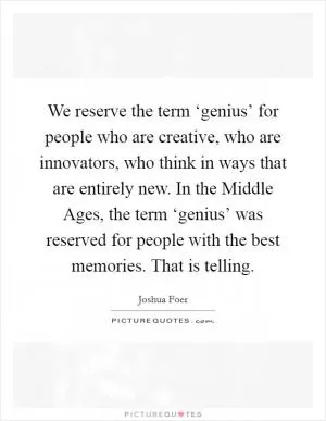 We reserve the term ‘genius’ for people who are creative, who are innovators, who think in ways that are entirely new. In the Middle Ages, the term ‘genius’ was reserved for people with the best memories. That is telling Picture Quote #1