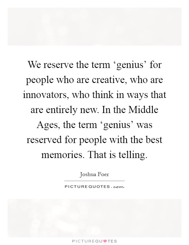 We reserve the term ‘genius' for people who are creative, who are innovators, who think in ways that are entirely new. In the Middle Ages, the term ‘genius' was reserved for people with the best memories. That is telling. Picture Quote #1