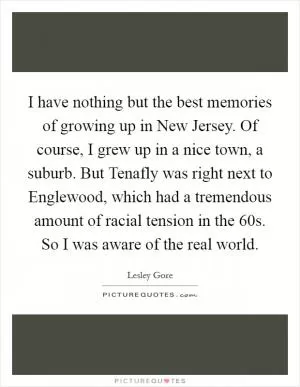 I have nothing but the best memories of growing up in New Jersey. Of course, I grew up in a nice town, a suburb. But Tenafly was right next to Englewood, which had a tremendous amount of racial tension in the  60s. So I was aware of the real world Picture Quote #1