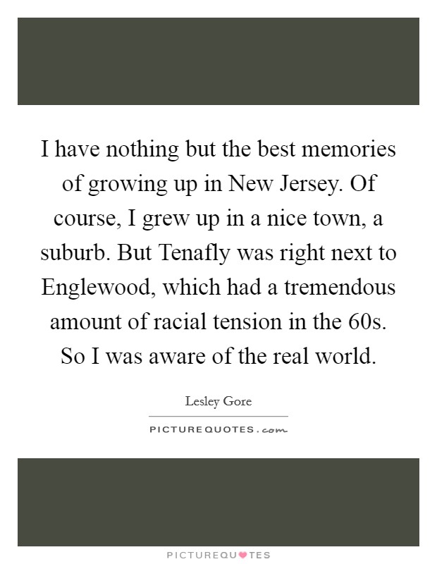 I have nothing but the best memories of growing up in New Jersey. Of course, I grew up in a nice town, a suburb. But Tenafly was right next to Englewood, which had a tremendous amount of racial tension in the  60s. So I was aware of the real world. Picture Quote #1
