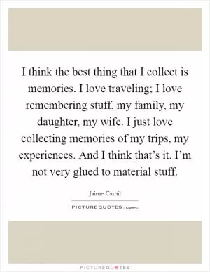 I think the best thing that I collect is memories. I love traveling; I love remembering stuff, my family, my daughter, my wife. I just love collecting memories of my trips, my experiences. And I think that’s it. I’m not very glued to material stuff Picture Quote #1