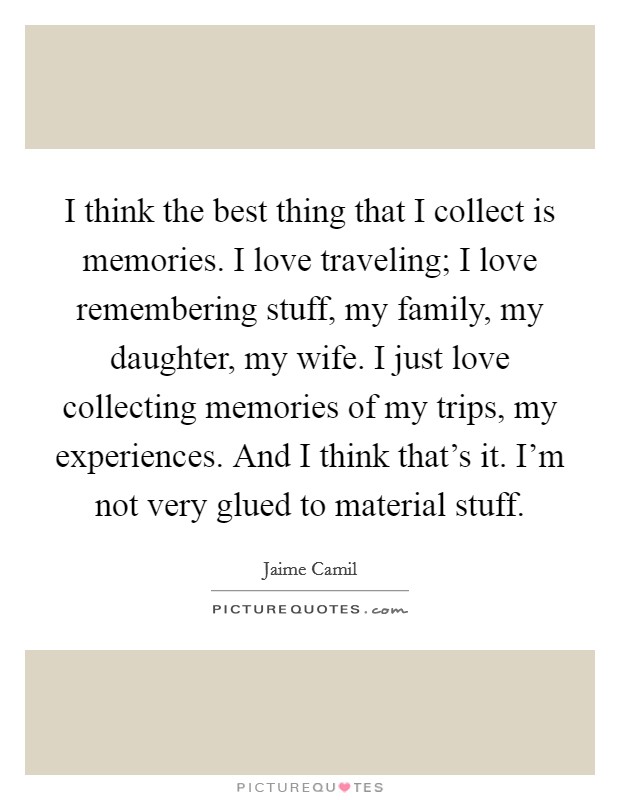 I think the best thing that I collect is memories. I love traveling; I love remembering stuff, my family, my daughter, my wife. I just love collecting memories of my trips, my experiences. And I think that's it. I'm not very glued to material stuff. Picture Quote #1