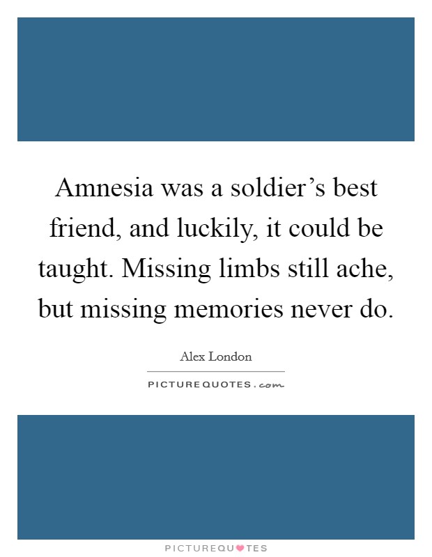 Amnesia was a soldier's best friend, and luckily, it could be taught. Missing limbs still ache, but missing memories never do. Picture Quote #1