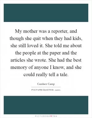 My mother was a reporter, and though she quit when they had kids, she still loved it. She told me about the people at the paper and the articles she wrote. She had the best memory of anyone I know, and she could really tell a tale Picture Quote #1
