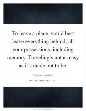 To leave a place, you’d best leave everything behind; all your possessions, including memory. Traveling’s not as easy as it’s made out to be Picture Quote #1
