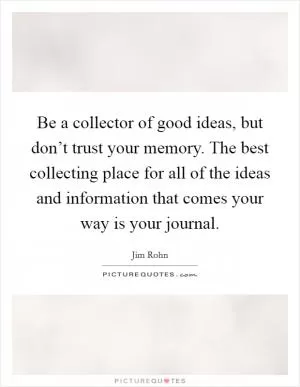 Be a collector of good ideas, but don’t trust your memory. The best collecting place for all of the ideas and information that comes your way is your journal Picture Quote #1