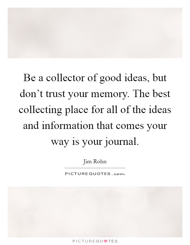 Be a collector of good ideas, but don't trust your memory. The best collecting place for all of the ideas and information that comes your way is your journal. Picture Quote #1