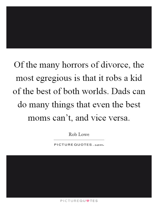 Of the many horrors of divorce, the most egregious is that it robs a kid of the best of both worlds. Dads can do many things that even the best moms can't, and vice versa. Picture Quote #1
