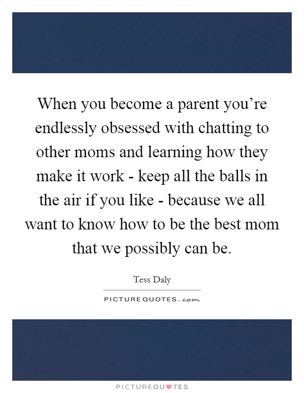 When you become a parent you're endlessly obsessed with chatting to other moms and learning how they make it work - keep all the balls in the air if you like - because we all want to know how to be the best mom that we possibly can be. Picture Quote #1
