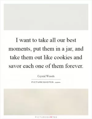 I want to take all our best moments, put them in a jar, and take them out like cookies and savor each one of them forever Picture Quote #1