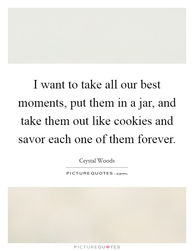 I want to take all our best moments, put them in a jar, and take them out like cookies and savor each one of them forever. Picture Quote #1