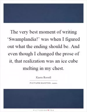 The very best moment of writing ‘Swamplandia!’ was when I figured out what the ending should be. And even though I changed the prose of it, that realization was an ice cube melting in my chest Picture Quote #1