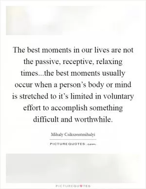 The best moments in our lives are not the passive, receptive, relaxing times...the best moments usually occur when a person’s body or mind is stretched to it’s limited in voluntary effort to accomplish something difficult and worthwhile Picture Quote #1