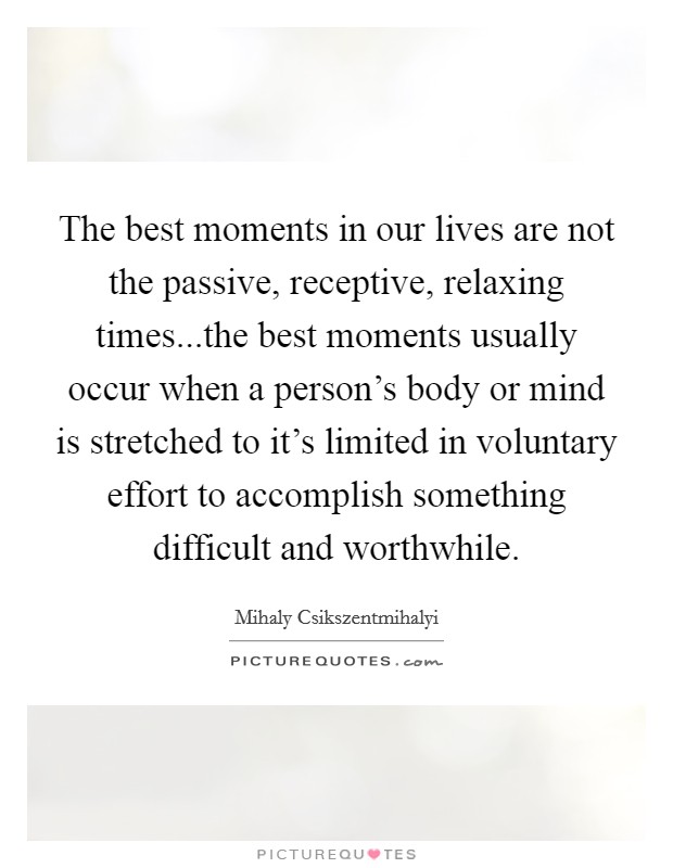 The best moments in our lives are not the passive, receptive, relaxing times...the best moments usually occur when a person’s body or mind is stretched to it’s limited in voluntary effort to accomplish something difficult and worthwhile Picture Quote #1