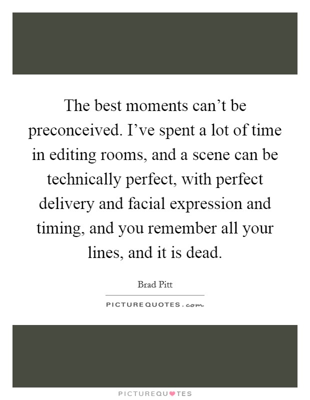 The best moments can't be preconceived. I've spent a lot of time in editing rooms, and a scene can be technically perfect, with perfect delivery and facial expression and timing, and you remember all your lines, and it is dead. Picture Quote #1