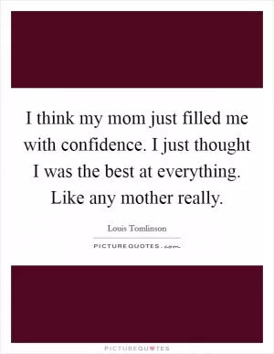 I think my mom just filled me with confidence. I just thought I was the best at everything. Like any mother really Picture Quote #1
