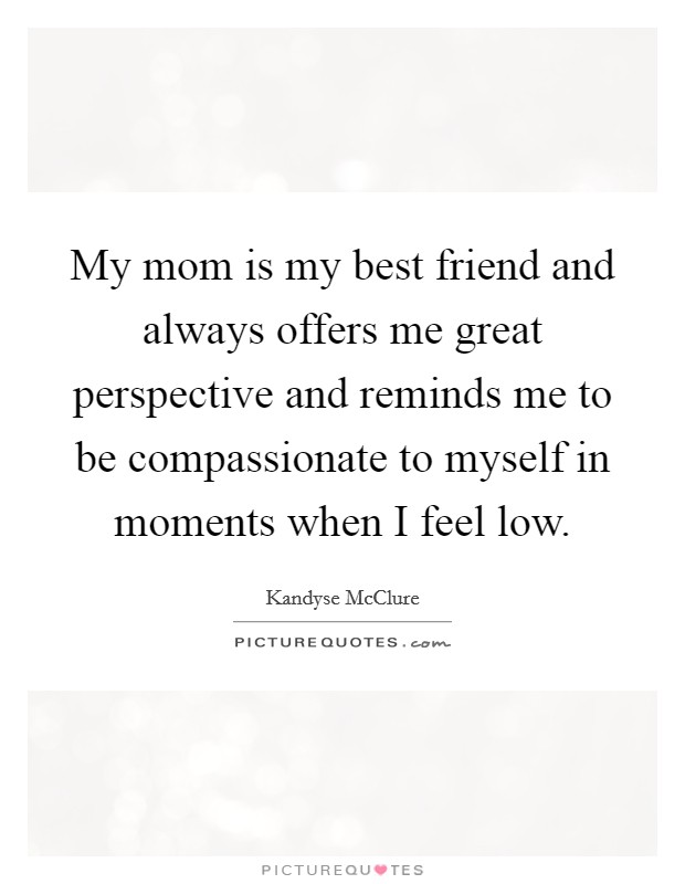My mom is my best friend and always offers me great perspective and reminds me to be compassionate to myself in moments when I feel low. Picture Quote #1