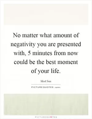 No matter what amount of negativity you are presented with, 5 minutes from now could be the best moment of your life Picture Quote #1