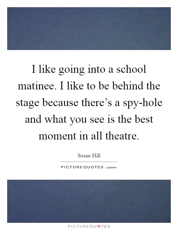 I like going into a school matinee. I like to be behind the stage because there's a spy-hole and what you see is the best moment in all theatre. Picture Quote #1