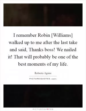 I remember Robin [Williams] walked up to me after the last take and said, Thanks boss! We nailed it! That will probably be one of the best moments of my life Picture Quote #1