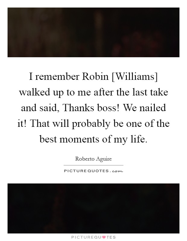 I remember Robin [Williams] walked up to me after the last take and said, Thanks boss! We nailed it! That will probably be one of the best moments of my life. Picture Quote #1