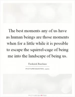The best moments any of us have as human beings are those moments when for a little while it is possible to escape the squirrel-cage of being me into the landscape of being us Picture Quote #1