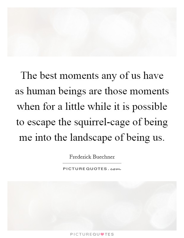 The best moments any of us have as human beings are those moments when for a little while it is possible to escape the squirrel-cage of being me into the landscape of being us. Picture Quote #1