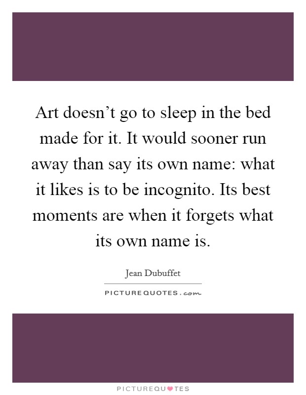 Art doesn't go to sleep in the bed made for it. It would sooner run away than say its own name: what it likes is to be incognito. Its best moments are when it forgets what its own name is. Picture Quote #1