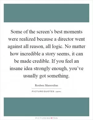 Some of the screen’s best moments were realized because a director went against all reason, all logic. No matter how incredible a story seems, it can be made credible. If you feel an insane idea strongly enough, you’ve usually got something Picture Quote #1