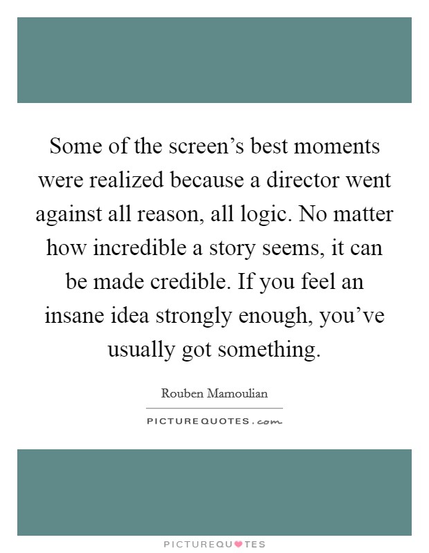 Some of the screen's best moments were realized because a director went against all reason, all logic. No matter how incredible a story seems, it can be made credible. If you feel an insane idea strongly enough, you've usually got something. Picture Quote #1