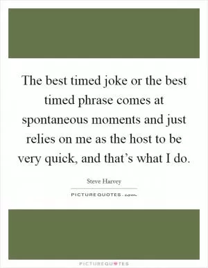 The best timed joke or the best timed phrase comes at spontaneous moments and just relies on me as the host to be very quick, and that’s what I do Picture Quote #1