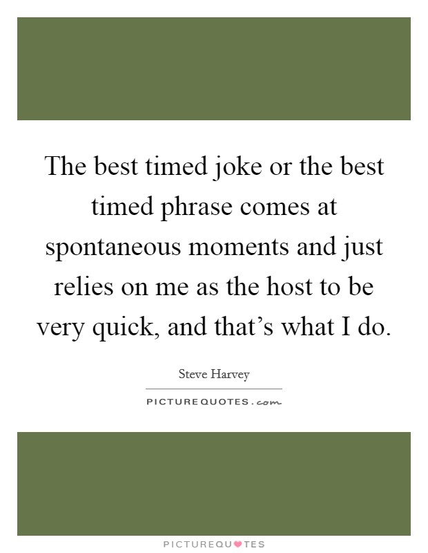 The best timed joke or the best timed phrase comes at spontaneous moments and just relies on me as the host to be very quick, and that's what I do. Picture Quote #1