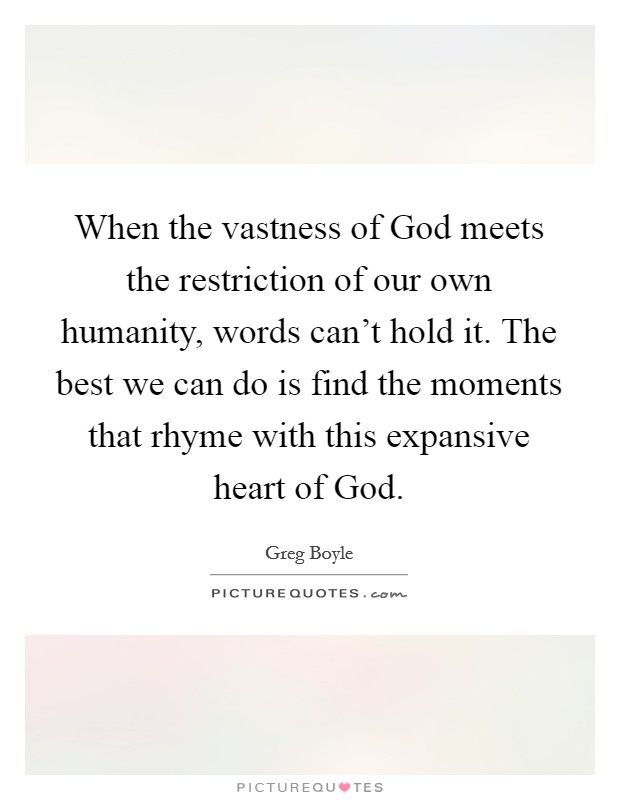 When the vastness of God meets the restriction of our own humanity, words can't hold it. The best we can do is find the moments that rhyme with this expansive heart of God. Picture Quote #1