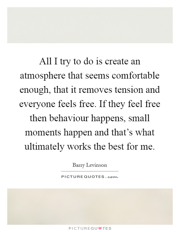 All I try to do is create an atmosphere that seems comfortable enough, that it removes tension and everyone feels free. If they feel free then behaviour happens, small moments happen and that's what ultimately works the best for me. Picture Quote #1