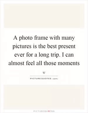 A photo frame with many pictures is the best present ever for a long trip. I can almost feel all those moments Picture Quote #1