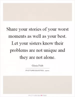 Share your stories of your worst moments as well as your best. Let your sisters know their problems are not unique and they are not alone Picture Quote #1