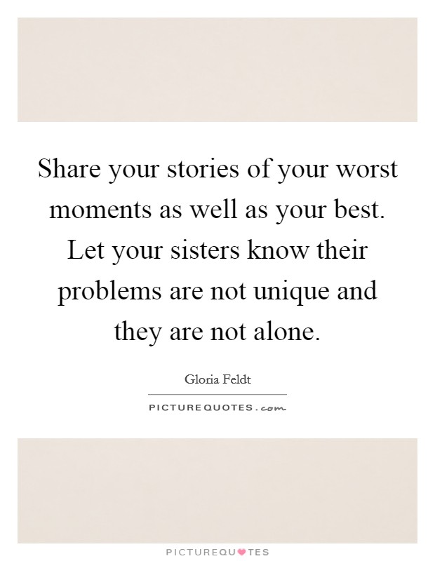 Share your stories of your worst moments as well as your best. Let your sisters know their problems are not unique and they are not alone. Picture Quote #1