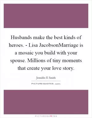 Husbands make the best kinds of heroes. - Lisa JacobsonMarriage is a mosaic you build with your spouse. Millions of tiny moments that create your love story Picture Quote #1