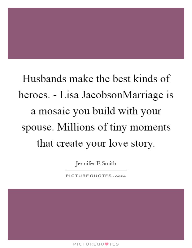 Husbands make the best kinds of heroes. - Lisa JacobsonMarriage is a mosaic you build with your spouse. Millions of tiny moments that create your love story. Picture Quote #1