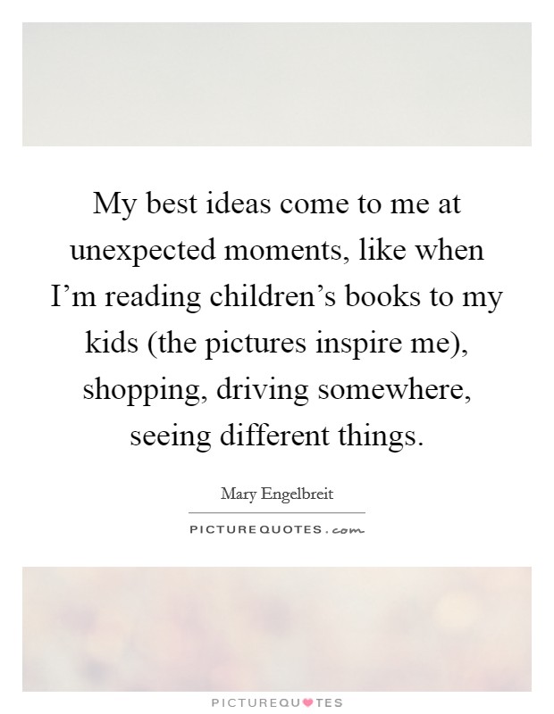 My best ideas come to me at unexpected moments, like when I’m reading children’s books to my kids (the pictures inspire me), shopping, driving somewhere, seeing different things Picture Quote #1