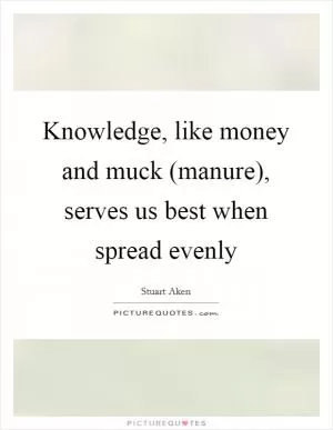 Knowledge, like money and muck (manure), serves us best when spread evenly Picture Quote #1